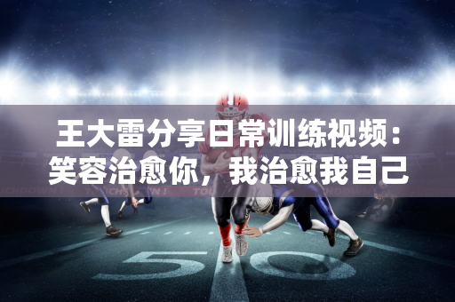 王大雷分享日常训练视频：笑容治愈你，我治愈我自己😄